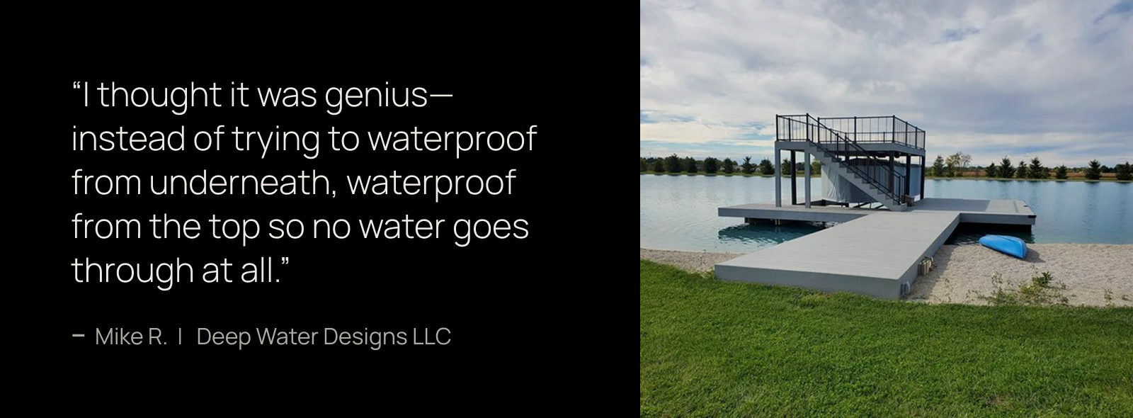 I thought it was genius—instead of trying to waterproof from underneath, waterproof from the top so no water goes through at all. -Mike R., Deep Water Designs